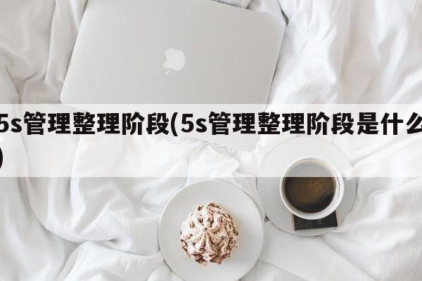 5s管理整理阶段(5s管理整理阶段是什么)